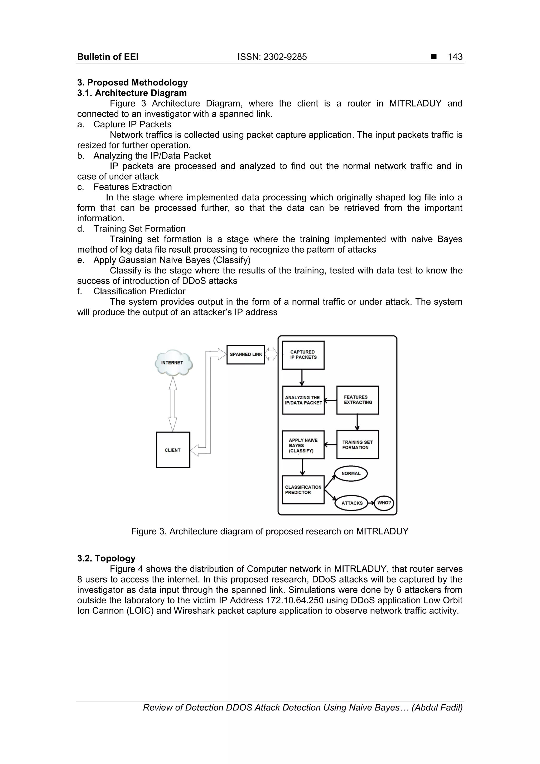 Bulletin of EEI ISSN: 2302-9285  Review of Detection DDOS Attack Detection Using Naive Bayes… (Abdul Fadil) 143 3. Proposed Methodology 3.1. Architecture Diagram Figure 3 Architecture Diagram, where the client is a router in MITRLADUY and connected to an investigator with a spanned link. a. Capture IP Packets Network traffics is collected using packet capture application. The input packets traffic is resized for further operation. b. Analyzing the IP/Data Packet IP packets are processed and analyzed to find out the normal network traffic and in case of under attack c. Features Extraction In the stage where implemented data processing which originally shaped log file into a form that can be processed further, so that the data can be retrieved from the important information. d. Training Set Formation Training set formation is a stage where the training implemented with naive Bayes method of log data file result processing to recognize the pattern of attacks e. Apply Gaussian Naive Bayes (Classify) Classify is the stage where the results of the training, tested with data test to know the success of introduction of DDoS attacks f. Classification Predictor The system provides output in the form of a normal traffic or under attack. The system will produce the output of an attacker’s IP address Figure 3. Architecture diagram of proposed research on MITRLADUY 3.2. Topology Figure 4 shows the distribution of Computer network in MITRLADUY, that router serves 8 users to access the internet. In this proposed research, DDoS attacks will be captured by the investigator as data input through the spanned link. Simulations were done by 6 attackers from outside the laboratory to the victim IP Address 172.10.64.250 using DDoS application Low Orbit Ion Cannon (LOIC) and Wireshark packet capture application to observe network traffic activity. 