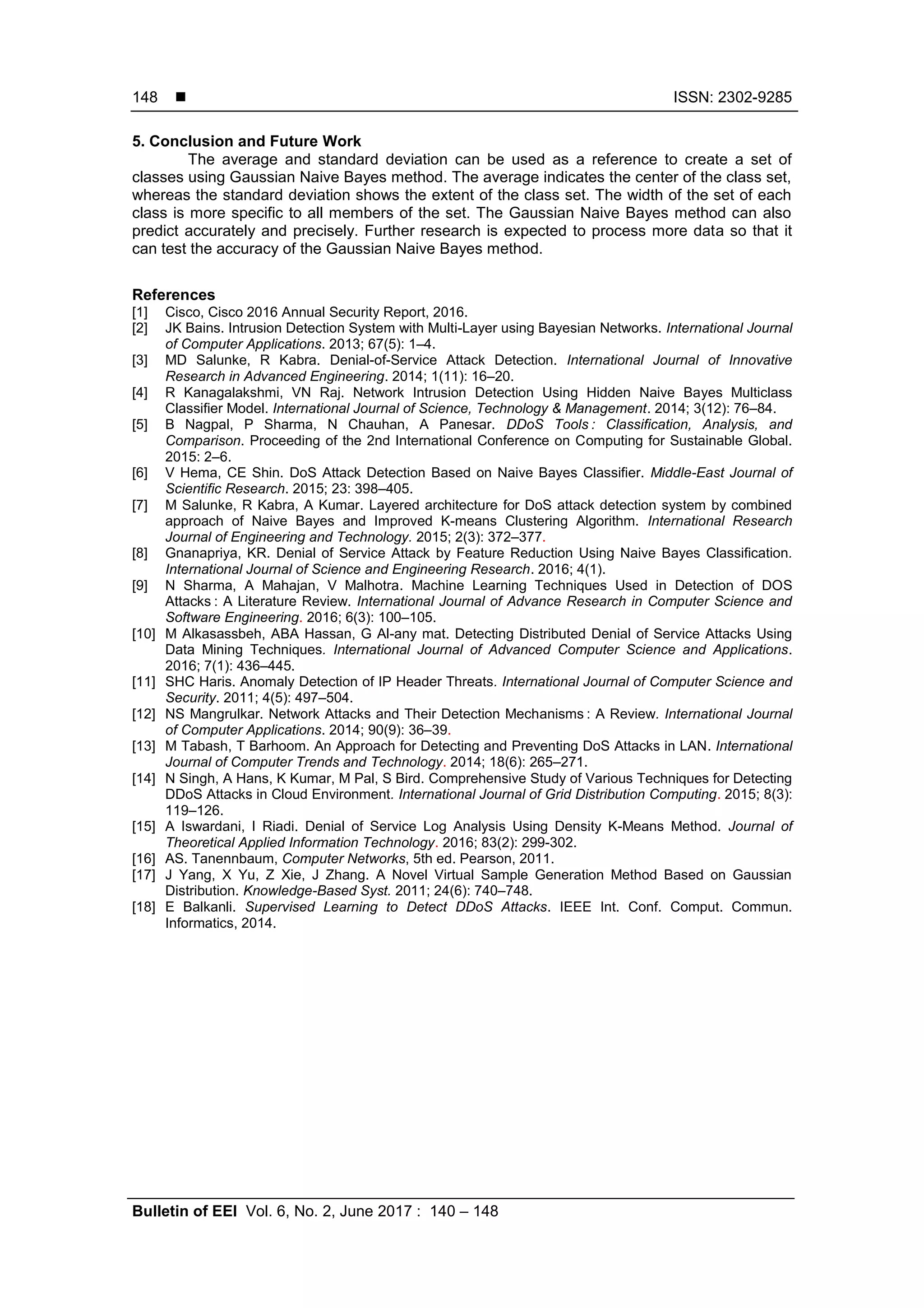  ISSN: 2302-9285 Bulletin of EEI Vol. 6, No. 2, June 2017 : 140 – 148 148 5. Conclusion and Future Work The average and standard deviation can be used as a reference to create a set of classes using Gaussian Naive Bayes method. The average indicates the center of the class set, whereas the standard deviation shows the extent of the class set. The width of the set of each class is more specific to all members of the set. The Gaussian Naive Bayes method can also predict accurately and precisely. Further research is expected to process more data so that it can test the accuracy of the Gaussian Naive Bayes method. References [1] Cisco, Cisco 2016 Annual Security Report, 2016. [2] JK Bains. Intrusion Detection System with Multi-Layer using Bayesian Networks. International Journal of Computer Applications. 2013; 67(5): 1–4. [3] MD Salunke, R Kabra. Denial-of-Service Attack Detection. International Journal of Innovative Research in Advanced Engineering. 2014; 1(11): 16–20. [4] R Kanagalakshmi, VN Raj. Network Intrusion Detection Using Hidden Naive Bayes Multiclass Classifier Model. International Journal of Science, Technology & Management. 2014; 3(12): 76–84. [5] B Nagpal, P Sharma, N Chauhan, A Panesar. DDoS Tools : Classification, Analysis, and Comparison. Proceeding of the 2nd International Conference on Computing for Sustainable Global. 2015: 2–6. [6] V Hema, CE Shin. DoS Attack Detection Based on Naive Bayes Classifier. Middle-East Journal of Scientific Research. 2015; 23: 398–405. [7] M Salunke, R Kabra, A Kumar. Layered architecture for DoS attack detection system by combined approach of Naive Bayes and Improved K-means Clustering Algorithm. International Research Journal of Engineering and Technology. 2015; 2(3): 372–377. [8] Gnanapriya, KR. Denial of Service Attack by Feature Reduction Using Naive Bayes Classification. International Journal of Science and Engineering Research. 2016; 4(1). [9] N Sharma, A Mahajan, V Malhotra. Machine Learning Techniques Used in Detection of DOS Attacks : A Literature Review. International Journal of Advance Research in Computer Science and Software Engineering. 2016; 6(3): 100–105. [10] M Alkasassbeh, ABA Hassan, G Al-any mat. Detecting Distributed Denial of Service Attacks Using Data Mining Techniques. International Journal of Advanced Computer Science and Applications. 2016; 7(1): 436–445. [11] SHC Haris. Anomaly Detection of IP Header Threats. International Journal of Computer Science and Security. 2011; 4(5): 497–504. [12] NS Mangrulkar. Network Attacks and Their Detection Mechanisms : A Review. International Journal of Computer Applications. 2014; 90(9): 36–39. [13] M Tabash, T Barhoom. An Approach for Detecting and Preventing DoS Attacks in LAN. International Journal of Computer Trends and Technology. 2014; 18(6): 265–271. [14] N Singh, A Hans, K Kumar, M Pal, S Bird. Comprehensive Study of Various Techniques for Detecting DDoS Attacks in Cloud Environment. International Journal of Grid Distribution Computing. 2015; 8(3): 119–126. [15] A Iswardani, I Riadi. Denial of Service Log Analysis Using Density K-Means Method. Journal of Theoretical Applied Information Technology. 2016; 83(2): 299-302. [16] AS. Tanennbaum, Computer Networks, 5th ed. Pearson, 2011. [17] J Yang, X Yu, Z Xie, J Zhang. A Novel Virtual Sample Generation Method Based on Gaussian Distribution. Knowledge-Based Syst. 2011; 24(6): 740–748. [18] E Balkanli. Supervised Learning to Detect DDoS Attacks. IEEE Int. Conf. Comput. Commun. Informatics, 2014. 