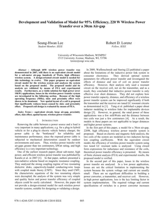 Development and Validation of Model for 95% Efficiency, 220 W Wireless Power
Transfer over a 30cm Air-gap
Seung-Hwan Lee Robert D. Lorenz
Student Member, IEEE Fellow, IEEE
University of Wisconsin-Madison, WEMPEC
1513 University Avenue, Madison, WI, 53706
lorenz@engr.wisc.edu
Abstract – Although 60W wireless power transfer was
demonstrated in 2007, still there is no equivalent circuit model
for a sub-meter air-gap, hundreds of Watts, high efficiency
wireless system. A design-oriented circuit model is needed for
this technology to evolve. This paper proposes an equivalent
circuit model for the wireless system and analyzes the system
based on the proposed model. The proposed model and its
analysis are validated by means of FEA and experimental
results. Furthermore, as a viable solution for high power (over
10kW) applications, losses in the wireless power transfer system
are investigated in the following section. Because of the high
operating frequency (MHz), skin- and proximity effect were
shown to be dominant. New spatial layout of a coil is proposed
that significantly reduces losses caused by skin- and proximity
effect. Proposed coil design is evaluated by means of FEA.
Index Terms— equivalent circuit, large air-gap, proximity
effect, skin effect, spatial layout, wireless power transfer.
I. INTRODUCTION
Removing the cable between a power source and a load is
very important in many applications; e.g. for a plug-in hybrid
vehicle or for a plug-in electric vehicle battery charger, the
power cable is the “bottleneck” for reliability and
maintenance performance, since the exposed power cable is
subjected to mechanical deterioration caused by outdoor
environments and users. Thus, wireless power transfer with
air-gaps greater than ten centimeters, kWatt rating, and high
efficiency is a very important technology.
One of the earliest research papers about sub-meter, high
power, and efficient wireless power transfer was published by
Karalis et al. in 2007 [1]. In that paper, authors presented a
non-radiative scheme based on magnetic resonance coupling.
They analyzed the strong coupling regime of two resonating
dielectric disks, capacitively-loaded conducting-wire loops
with coupled mode theory (CMT). Since they used CMT,
the characteristic equations of the two resonating objects
were decoupled, the analysis of the system was very simple
and quality factor and power transfer efficiency of coupled
objects could be easily calculated. However, the paper did
not provide a design-oriented model for such wireless power
transfer systems, suitable for designing or validating a design.
In 2009, Waffenschmidt and Staring [2] published a paper
about the limitations of the inductive power link system in
consumer electronics. They derived optimal system
parameters for efficient power transfer and investigated the
effects of distance and size of coil on power transfer
efficiency. However, their analysis only used a resonant
circuit on the receiver coil, not on the transmitter, and as a
result, they concluded that inductive power transfer is only
effective over short distances. They did not explore how
power transfer capacity, distance, and efficiency of a wireless
power transfer system can be improved significantly if both
the transmitter and the receiver are tuned LC resonant circuits
as demonstrated in [1]. Yang et al. published a paper about
inductor modeling in wireless links for implantable devices
design [3]. However, in general, the rated power of these
applications was a few milliWatts and the distance between
two coils was just a few centimeters [4]. As a result, the
models in these papers are not applicable to larger distances
and higher power systems.
In the first part of this paper, a model for a 30cm air-gap,
220W, high efficiency wireless power transfer system is
proposed. Based on electric and magnetic field analysis, the
two coils of the system are modeled as two inductors having
low coupling coefficients. With the equivalent circuit
model, the efficiency of wireless power transfer system using
two tuned LC resonant tanks is analyzed. Using closed
form expressions for inductance and resistance of the coils,
theoretical power transfer efficiency is presented. By means
of finite element analysis (FEA) and experimental results, the
proposed model is verified.
In the second part of this paper, losses in the wireless
power transfer are analyzed. In a low power application,
losses are not the critical limitation in implementing the
system because the system voltage and current are usually
small. There are no significant difficulties in building a
power converter, a transmitter, and receiver coil. However,
in high power applications, loss is the key limiting factor in
system implementation. The required voltage and current
specifications of switches in a power converter increases
978-1-4244-5287-3/10/$26.00 ©2010 IEEE 885
 