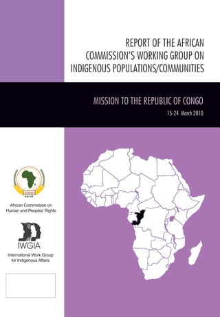 African Commission on 
Human and Peoples’ Rights 
International Work Group 
for Indigenous Affairs 
REPORT OF THE AFRICAN 
COMMISSION’S WORKING GROUP ON 
INDIGENOUS POPULATIONS/COMMUNITIES 
MISSION TO THE REPUBLIC OF CONGO 
15-24 March 2010 
 