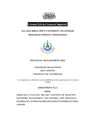 ALLAMA IQBAL OPEN UNIVERSITY, ISLAMABAD
(Department of Business Administration)
FINANCIAL MANAGEMENT (562)
Submitted By: Husnain Khalid
Roll # AD511764
Submitted To: Mr. Asif Mehmood
An Assignment is submitted in partial fulfillment of the requirement for the degree
of MBA
ASSIGNMENT No. 2
ISSUE
CRITICALLY EVALUATE THE KEY CONCEPTS OF EFFECTIVE
INVENTORY MANAGEMENT AND CONTROL. GIVE PRACTICAL
EXAMPLE OF A PAKISTANI ORGANIZATION IN SUPPORT OF YOUR
ANSWER.
 