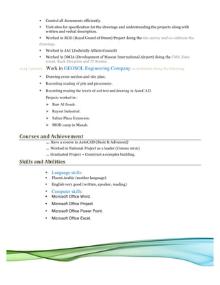 • Control all documents efficiently.
• Visit sites for specification for the drawings and understanding the projects along with
written and verbal description.
• Worked in RGO (Royal Guard of Oman) Project doing the site survey and co-ordinate the
drawings.
• Worked in JAC (Judicially Affairs Council)
• Worked in DMIA (Development of Muscat International Airport) doing the CMS, Data
count, Rack Elevation and IT Rooms.
2014 –present Work in GEOSOL Engineering Company as draftsman doing the following:
• Drawing cross section and site plan.
• Recording reading of pile and piezometer.
• Recording reading the levels of soil test and drawing in AutoCAD.
Projects worked in :
Ø Barr Al Jissah.
Ø Raysut Industrial.
Ø Safeer Plaza Extension.
Ø MOD camp in Manah.
Courses	and	Achievement		
§ Have a course in AutoCAD (Basic & Advanced)
§ Worked in National Project as a leader (Census 2010)
§ Graduated Project – Construct a complex building.
Skills	and	Abilities	
• Language skills:
• Fluent Arabic (mother language)
• English very good (written, speaker, reading)
• Computer skills:
• Microsoft Office Word.
• Microsoft Office Project.
• Microsoft Office Power Point.
• Microsoft Office Excel.
 