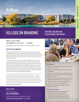 KELLOGG ON BRANDING
MAY 15–20, 2016
OCTOBER 23–28, 2016 // $10,300
Kellogg School of Management, Evanston, Illinois, USA
KEY BENEFITS
•	Understand why brands matter so much and how
brands create value
•	Appreciate why building a strong brand is such
a challenge
•	Learn how to craft distinctive brand positioning
and then create a brand experience by managing
brand touchpoints
•	Understand why brand portfolios are important
and learn key frameworks for managing them
•	See how to measure and evaluate your brand
•	Learn how to manage a brand globally
•	Develop your skills at managing a brand in a
digital, social world
WHO SHOULD ATTEND
•	Managers who have brand management
responsibility in their organizations
•	Leaders wishing to learn effective brand
management strategies and expand their
understanding of the importance of brands
NEXT STEPS
Learn more and apply
KELL.GG/KXBRAND
Consult with an Executive Development Advisor
EXECED@KELLOGG.NORTHWESTERN.EDU  847.467.6018
EXECUTIVE SUMMARY
This program will help you create and build strong brands. Taught
by the people who wrote the book on branding, it combines the latest
academic thinking and practical tools. This highly interactive program
uses cases, exercises and a simulation to inspire and empower you to
elevate your brand.
In this fast-paced, collaborative program, Kellogg faculty members
— the acknowledged thought leaders in branding — discuss cutting-
edge theories and their practical application. You’ll learn how to use
marketing and branding to build a strong and enduring business, and
you’ll gain new insights into the importance and value of a strongly
differentiated brand. You’ll come away with knowledge and skills you
can apply immediately to leverage your brand for increased customer
loyalty, competitive advantage and profitability.
MARKETING&SALES // EXECUTIVEEDUCATION
NORTHWESTERN UNIVERSITY
School of Management
“	The program offers an overview of branding fundamentals, but is so
much more than what I’ve experienced in other programs — largely
because of the number of instructors who’ve actually managed brands
and lead marketing organizations. The advice from multiple seasoned
professionals on dealing with executive apathy and budget constraint was
unmatched, as was the inclusion of b2b product and service examples.”
DIRECTOR, BRAND STRATEGY, CEB
CREATING, BUILDING AND
REJUVENATING YOUR BRAND
 