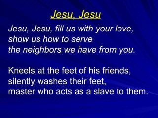 Jesu, Jesu, fill us with your love, show us how to serve the neighbors we have from you. Kneels at the feet of his friends, silently washes their feet, master who acts as a slave to them.  Jesu, Jesu 