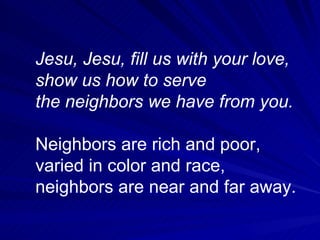 Jesu, Jesu, fill us with your love, show us how to serve the neighbors we have from you. Neighbors are rich and poor, varied in color and race, neighbors are near and far away.  