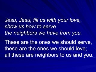 Jesu, Jesu, fill us with your love, show us how to serve the neighbors we have from you.   These are the ones we should serve, these are the ones we should love; all these are neighbors to us and you.  