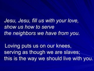 Jesu, Jesu, fill us with your love, show us how to serve the neighbors we have from you. Loving puts us on our knees, serving as though we are slaves; this is the way we should live with you.  