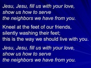Jesu, Jesu, fill us with your love, show us how to serve the neighbors we have from you. Kneel at the feet of our friends, silently washing their feet; this is the way we should live with you. Jesu, Jesu, fill us with your love, show us how to serve the neighbors we have from you. 