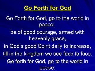 Go Forth for God Go Forth for God, go to the world in peace;  be of good courage, armed with heavenly grace, in God’s good Spirit daily to increase, till in the kingdom we see face to face. Go forth for God, go to the world in peace. 