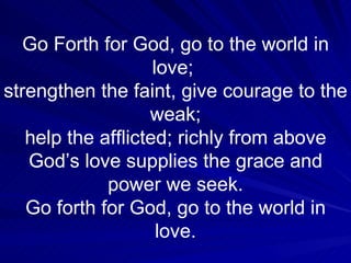 Go Forth for God, go to the world in love;  strengthen the faint, give courage to the weak; help the afflicted; richly from above God’s love supplies the grace and power we seek. Go forth for God, go to the world in love. 