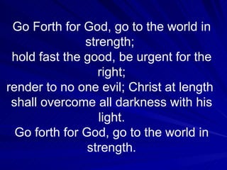 Go Forth for God, go to the world in strength;  hold fast the good, be urgent for the right; render to no one evil; Christ at length  shall overcome all darkness with his light. Go forth for God, go to the world in strength. 