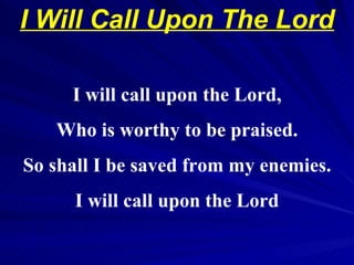 I Will Call Upon The Lord    1988 Edward Grant, Inc. ARR ICS UBP  I will call upon the Lord, Who is worthy to be praised. So shall I be saved from my enemies. I will call upon the Lord 