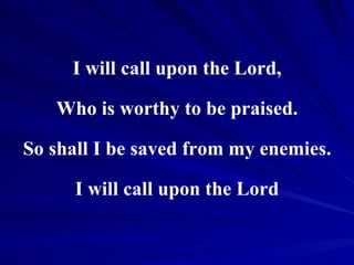 I will call upon the Lord, Who is worthy to be praised. So shall I be saved from my enemies. I will call upon the Lord 