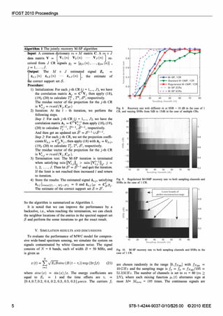 IFOST 2010 Proceedings
5
Algorithm 1 The jointly recovery M-SP algorithm
Input: A common dictionary m x M matrix C. A m x J
data matrix V = [ VI (n) V2 (n) ... VJ (n) 1 re­
ceivedfrom J CR signalsYj = [Yjdn),...,Yjm (n)] ,
j = 1,. . . , J.
Output: The M x J estimated signal Zs
lZs,dn) Zs,2(n) ... zs,J (n) ], the estimate of
t e correct support set S.
Procedure:
1) Initialization: For each j-th CR 0 = 1,..., J), we have
the correlation matrix Aj = CTVj then apply (18),
(19), (20) to calculate TjO , TO, So, respectively.
The residue vector of the projection for the j-th CR
is �,j= resid(Vj,Cso)
2) Iteration: At the I - th iteration, we perform the
following steps.
Step 1: For each j-th CR 0 = 1,..., J), we have the
correlation matrix Aj= CTV��:/ then apply (18), (19),
(20) to calculate fj-I, f1-1, 51-1, respectively.
And then get an updated set 51 = SI-1 U 51-1.
Step 2: For each j-th CR, we set the projection coeffi­
cients Up,j= C�,Vj , then apply (18) withAj = Up,j,
(19), (20) to calculate TJ, Tl, Sl, respectively.
The residue vector of the projection for the j-th CR
is V�,j= resid(Vj,CsI).
3) Termination test: The M-SP iteration is terminated
when satisfYing min 11;�,jII�_� min 11.v��:/1.12' � =
1, 2,. . . , J. Then let S = S and qUIt the IteratIOn.
If the limit is not reached then increased I and return
to iteration.
4) Store the results: The estimated signal Zs,j, satisfYing
Zs,j Irows{{I,... ,M}-SI} = 0 and Zs,j lSI = C1,yj·
The estimate of the correct support set S = Sl.
So the algorithm is summarized as Algorithm 1.
It is noted that we can improve the performance by a
backsolve, i.e., when reaching the termination, we can check
the neighbor locations of the entries in the spectral support set
S and perform the some iterations to get the exact result.
V. SIMULATION RESULTS AND DISCUSSIONS
To evaluate the performance of MWC model for compres­
sive wide-band spectrum sensing, we simulate the system on
signals contaminated by white Gaussian noise. The signal
consists of N = 8 bands, each of width B = 50 MHz, and
is given as
N
X (t) =
L VEiBsinc(B(t - 7i))exp (21fJit) (21)
i=1
where sinc(x) = sin(x)/x. The energy coefficients are
equal to Ei 1 and the time offsets are 7i
{0.4,0.7,0.2,0.4,0.2,0.3,0.5, 0.3}f-Lsecs. The carriers fi
0.8
1;' 0.6"
5
�
� 04
"
-if;
0.2
10 20 30
-T- Standard M-OMP, 1CR
____ Regularized M-OMP, 1CR
,-,-, M-SP 2CRs
- - - M-SP 5CRs
40 50 60 70
Sampling channels (m)
80
Fig. 8. Recovery rate with different in at SNR � 10 dB in the case of 1
CR, and varying SNRs from 5dB to l5dB in the case of multiple CRs.
20
15
10
iii' 5
::s
-5
-10
-15
20 30 40 50 60
Sampling chalmels (orn)
70 80
Fig. 9. Regularized M-OMP recovery rate vs both sampling channels and
SNRs in the case of 1 CR.
20
15
5
o
-5
10 20
Lower bounds of
perfect reconstJuction range
30 40 50 60
Sampling channels (m)
70
0.8
0.6
0.4
0.2
80
Fig. 10. M-SP recovery rate vs both sampling channels and SNRs in the
case of 1 CR.
are chosen randomly in the range [0,fNyq] with fNyq =
lOGHz and the sampling stage is fs = fp = fNyq/195 =
51.3MHz. The number of channels is set to m = 80 (m �
2N), where each mixing function Pi(t) alternates sign at
most M= Mmin = 195 times. The continuous signals are
978-1-4244-9037-0/101$26.00 ©2010 IEEE
 
