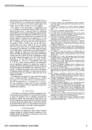 IFOST 2010 Proceedings
represented by a grid of 50001 points in the interval 0.5p,secs,
the time resolution is T15. Gaussian noise is added and scaled
so that the test signal has the desired signal-to-noise ratio
(SNR), where the SNR is defined to be 10log (1111:11
11:)•
The support of the input signal is reconstructed from
in :::; m channels. To reduce IMV system to MMV system, we
follow the steps in Fig. 6. Then, theframe V is constructed
and the MMV is solved using the M-SP and compared with the
standard M-OMP or the regularized M-OMP [12], [17], [18],
[19]. It is noted that the reconstruction is successful only if the
estimate support S contains the true support SaRI, i.e., the
estimate support is allowed to have some additional entries.
Fig. 8 illustrates the recovery rate for various numbers in
of channels at SNR = 10 dB in the case of 1CR, and at
varying SNRsfrom 5dB to 15dB in the case of multiple
CRs. The results show that the standard M-OMP has low
reconstruction rate especially in low SNR regime (the figure
in low SNR regime is omitted due to the limited number of
pages). Although we apply some well-known techniques to
improve M-OMP, the performance of the regularized M-OMP
is lower than that of M-SP. So M-SP is appropriate to apply
for jointly reconstructing signal in the case of CR networks.
Especially, in the low SNR regime, the correct recovery
corresponding to 1 CR case is accomplished when using
in ;::: 40 for a stable recovery. However, the performances
can be significantly improved by reducing the number of
sampling channels when applying M-SP to jointly reconstruct
the spectral supportfrom multiple CRs. Furthermore, Fig. 9
and Fig. 10 illustrate the perfect recovery rates vs the number
of sampling channels and SNRs. It is easily observed that the
perfect-recovery-rate area of M-SP is larger than that of the
regularized M-OMP.
In comparison with model [7], in this wide-band scenario
with N = 8 bands of width B = 50 MHz and fNyq = 10 GHz,
we can get K= NB = 400.106tones.In this setting W =
1010, .pI has about [8] R � 1.7Klog(WjK+ 1) = 2.215·
109 rows, resulting in a huge scale CS system. Therefore,
the bank of RD channels [7] can't significantly diminish the
computational complexity.
VI. CONCLUSION
In this paper, we presented a distributed compressive spec­
trum sensing scheme using MWC for wide-bandCR networks,
in which all operations such as sampling, processing the
information contents and recovering the input involve only
low-rate computations. Especially, M-SP is exploited to jointly
reconstruct the spectral support which is used to detect whether
the spectral bands occupy or not. The simulation results prove
the prominent advantages of the MWC model using M-SP.
ACKNOWLEDGMENT
This research was supported by Basic Science Research
Program through the National Research Foundation of Ko­
rea(NRF) funded by the Ministry of Education, Science and
Technology(No. 2010-0004865).
978-1-4244-9036-3/101$26.00 ©2010 IEEE
REFERENCES
[I] S. Haykin, "Cognitive radio: Brain-empowered wireless communica­
tions", IEEE Journal on Selected Areas in Communications, voL23, no.2,
pp. 201-220, 2005.
[2] S. Haykin, D. 1. Thomson and 1. H. Reed, "Spectrwn sensing for
cognitive radio", Proceedings of the IEEE, voL97, no.5, pp. 849-877,
2009.
[3] D. L. Donoho, "Compressed sensing", IEEE Transactions on Informa­
tion Theory, voL52, noA, pp. 1289-1306, 2006.
[4] E. J. Candes and T. Tao, ''Near-optimal signal recovery from random
projections: Universal encoding strategies?", IEEE Transactions on
Information Theory, voL52, no.12, pp. 5406-5425, 2006.
[5] T. Zhi and G. B. Giannakis, "Compressed sensing for wideband cog­
nitive radios", in IEEE International Conference on Acoustics, Speech
and Signal Processing (ICASSP), pp. IV-1357-IV-1360, 2007.
[6] M. F. Duarte, M. A. Davenport, M. B. Wakin and R. G. Baraniuk,
"Sparse signal detection from incoherent projections", in IEEE In­
ternational Conference on Acoustics, Speech and Signal Processing
(ICASSP), pp. ill-ill, 2006.
[7] Y. Zhuizhuan, S. Hoyos and B. M. Sadler, "Mixed-signal parallel com­
pressed sensing and reception for cognitive radio", in IEEE International
Conference on Acoustics, Speech and Signal Processing (ICASSP), pp.
3861-3864, 2008.
[8] J. A. Tropp, J. N. Laska, M. F. Duarte, J. K. Romberg and R. G.
Baraniuk, "Beyond nyquist: Efficient sampling of sparse bandlimited
signals", IEEE Transactions on Information Theory, voL56, no.l, pp.
520-544, 2010.
[9] M. Mishali and Y. C. Eldar, ''Blind multiband signal reconstruction:
Compressed sensing for analog signals", IEEE Transactions on Signal
Processing, voL57, no.3, pp. 993-1009, 2009.
[10] M. Mishali and Y. C. Eldar, "Reduce and boost: Recovering arbitrary
sets of jointly sparse vectors", IEEE Transactions on Signal Processing,
voL56, no.lO, pp. 4692-4702, 2008.
[II] D. Wei and O. Milenkovic, "Subspace pursuit for compressive sens­
ing signal reconstruction", IEEE Transactions on Information Theory,
voL55, no.5, pp. 2230-2249, 2009.
[12] S. F. Cotler, B. D. Rao, E. Kjersti and K. Kreutz-Delgado, "Sparse
solutions to linear inverse problems with multiple measurement vectors",
IEEE Transactions on Signal Processing, voL53, no.7, pp. 2477-2488,
2005.
[13] M. F. Duarte, S. Sarvotham, D. Baron, M. B. Wakin and R. G.
Baraniuk, "Distributed compressed sensing of jointly sparse signals", in
Conference Record of the Thirty-Ninth Asilomar Conference on Signals,
Systems and Computers, pp. 1537-1541, 2005.
[14] Y. Bresler, "Spectrwn-blind sampling and compressive sensing for
continuous-index signals", in Information Theory and Applications
Workshop, pp. 547-554, 2008.
[15] E.1.Candes, "Compressive sampling", in Proc. International Congress
of Mathematicians, voL3, (Madrid, Spain), pp. 1433-1452 2006.
[16] E. 1. Candes and T. Tao, "Decoding by linear programming", IEEE
Transactions on Information Theory, voL51, no.12, pp. 4203-4215, 2005.
[17] 1. A. Tropp, A. C. Gilbert and M. J. Strauss, "Simultaneous sparse
approximation via greedy pursuit", in Proceedings. IEEE International
Conference on Acoustics, Speech, and Signal Processing (ICASSP), pp.
v/72I-v/724 Vol. 725, 2005.
[18] 1. A. Tropp and A. C. Gilbert, "Signal recovery from random mea­
surements via orthogonal matching pursuit", IEEE Transactions on
Information Theory, voL53, no.12, pp. 4655-4666, 2007.
[19] 1. A. Tropp, A. C. Gilbert and M. J. Strauss, "Algorithms for simulta­
neous sparse approximation. Part i: Greedy pursuit", Signal Processing,
voL86, no.3, pp. 572-588, 2006.
6
 