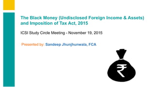 Contents
Summary
Content
Annexures
Page 1
The Black Money (Undisclosed Foreign Income & Assets)
and Imposition of Tax Act, 2015
ICSI Study Circle Meeting - November 19, 2015
Presented by: Sandeep Jhunjhunwala, FCA
 