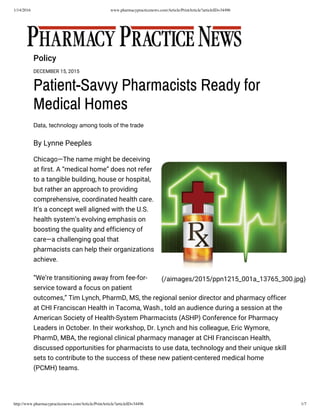 1/14/2016 www.pharmacypracticenews.com/Article/PrintArticle?articleID=34496
http://www.pharmacypracticenews.com/Article/PrintArticle?articleID=34496 1/7
Policy
DECEMBER 15, 2015
Patient-Savvy Pharmacists Ready for
Medical Homes
Data, technology among tools of the trade
By Lynne Peeples
(/aimages/2015/ppn1215_001a_13765_300.jpg)
Chicago—The name might be deceiving
at first. A “medical home” does not refer
to a tangible building, house or hospital,
but rather an approach to providing
comprehensive, coordinated health care.
It’s a concept well aligned with the U.S.
health system’s evolving emphasis on
boosting the quality and efficiency of
care—a challenging goal that
pharmacists can help their organizations
achieve.
“We’re transitioning away from fee-for-
service toward a focus on patient
outcomes,” Tim Lynch, PharmD, MS, the regional senior director and pharmacy officer
at CHI Franciscan Health in Tacoma, Wash., told an audience during a session at the
American Society of Health-System Pharmacists (ASHP) Conference for Pharmacy
Leaders in October. In their workshop, Dr. Lynch and his colleague, Eric Wymore,
PharmD, MBA, the regional clinical pharmacy manager at CHI Franciscan Health,
discussed opportunities for pharmacists to use data, technology and their unique skill
sets to contribute to the success of these new patient-centered medical home
(PCMH) teams.
 