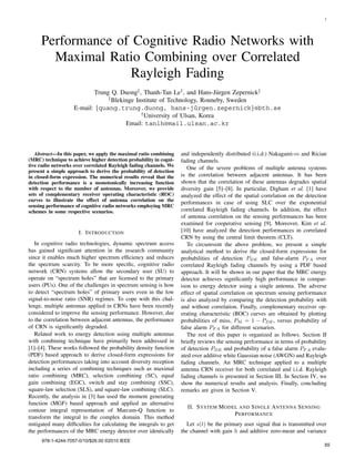 1
Performance of Cognitive Radio Networks with
Maximal Ratio Combining over Correlated
Rayleigh Fading
Trung Q. Duong‡, Thanh-Tan Le†, and Hans-J¨urgen Zepernick‡
‡Blekinge Institute of Technology, Ronneby, Sweden
E-mail: {quang.trung.duong, hans-j¨urgen.zepernick}@bth.se
†University of Ulsan, Korea
Email: tanlh@mail.ulsan.ac.kr
Abstract—In this paper, we apply the maximal ratio combining
(MRC) technique to achieve higher detection probability in cogni-
tive radio networks over correlated Rayleigh fading channels. We
present a simple approach to derive the probability of detection
in closed-form expression. The numerical results reveal that the
detection performance is a monotonically increasing function
with respect to the number of antennas. Moreover, we provide
sets of complementary receiver operating characteristic (ROC)
curves to illustrate the effect of antenna correlation on the
sensing performance of cognitive radio networks employing MRC
schemes in some respective scenarios.
I. INTRODUCTION
In cognitive radio technologies, dynamic spectrum access
has gained signiﬁcant attention in the research community
since it enables much higher spectrum efﬁciency and reduces
the spectrum scarcity. To be more speciﬁc, cognitive radio
network (CRN) systems allow the secondary user (SU) to
operate on “spectrum holes” that are licensed to the primary
users (PUs). One of the challenges in spectrum sensing is how
to detect “spectrum holes” of primary users even in the low
signal-to-noise ratio (SNR) regimes. To cope with this chal-
lenge, multiple antennas applied in CRNs have been recently
considered to improve the sensing performance. However, due
to the correlation between adjacent antennas, the performance
of CRN is signiﬁcantly degraded.
Related work to energy detection using multiple antennas
with combining technique have primarily been addressed in
[1]–[4]. These works followed the probability density function
(PDF) based approach to derive closed-form expressions for
detection performances taking into account diversity reception
including a series of combining techniques such as maximal
ratio combining (MRC), selection combining (SC), equal
gain combining (EGC), switch and stay combining (SSC),
square-law selection (SLS), and square-law combining (SLC).
Recently, the analysis in [3] has used the moment generating
function (MGF) based approach and applied an alternative
contour integral representation of Marcum-Q function to
transform the integral to the complex domain. This method
mitigated many difﬁculties for calculating the integrals to get
the performances of the MRC energy detector over identically
and independently distributed (i.i.d.) Nakagami-m and Rician
fading channels.
One of the severe problems of multiple antenna systems
is the correlation between adjacent antennas. It has been
shown that the correlation of these antennas degrades spatial
diversity gain [5]–[8]. In particular, Digham et al. [1] have
analyzed the effect of the spatial correlation on the detection
performances in case of using SLC over the exponential
correlated Rayleigh fading channels. In addition, the effect
of antenna correlation on the sensing performances has been
examined for cooperative sensing [9]. Moreover, Kim et al.
[10] have analyzed the detection performances in correlated
CRN by using the central limit theorem (CLT).
To circumvent the above problem, we present a simple
analytical method to derive the closed-form expressions for
probabilities of detection PDE and false-alarm PF A over
correlated Rayleigh fading channels by using a PDF based
approach. It will be shown in our paper that the MRC energy
detector achieves signiﬁcantly high performance in compar-
ison to energy detector using a single antenna. The adverse
effect of spatial correlation on spectrum sensing performance
is also analyzed by comparing the detection probability with
and without correlation. Finally, complementary receiver op-
erating characteristic (ROC) curves are obtained by plotting
probabilities of miss, PM = 1 − PDE, versus probability of
false alarm PF A for different scenarios.
The rest of this paper is organized as follows. Section II
brieﬂy reviews the sensing performance in terms of probability
of detection PDE and probability of a false alarm PF A evalu-
ated over additive white Gaussian noise (AWGN) and Rayleigh
fading channels. An MRC technique applied to a multiple
antenna CRN receiver for both correlated and i.i.d. Rayleigh
fading channels is presented in Section III. In Section IV, we
show the numerical results and analysis. Finally, concluding
remarks are given in Section V.
II. SYSTEM MODEL AND SINGLE ANTENNA SENSING
PERFORMANCE
Let s(t) be the primary user signal that is transmitted over
the channel with gain h and additive zero-mean and variance
978-1-4244-7057-0/10/$26.00 ©2010 IEEE
65
 