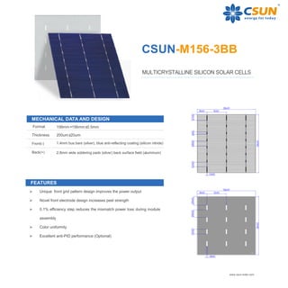CSUN-M156-3BB
MULTICRYSTALLINE SILICON SOLAR CELLS
156mm×156mm±0.5mm
Thickness 200um±20um
Front(-) 1.4mm bus bars (silver), blue anti-reflecting coating (silicon nitride)
Back(+) 2.8mm wide soldering pads (silver) back surface field (aluminum)
www.csun-solar.com
MECHANICAL DATA AND DESIGN
Format
FEATURES
 Unique front grid pattern design improves the power output
 Novel front electrode design increases peel strength
 0.1% efficiency step reduces the mismatch power loss during module
assembly
 Color uniformity
 Excellent anti-PID performance (Optional)
 