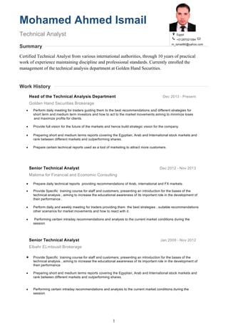 1
Mohamed Ahmed Ismail
Technical Analyst
Summary
Egypt
+01287021094
m_ismail80@yahoo.com
Certified Technical Analyst from various international authorities, through 10 years of practical
work of experience maintaining discipline and professional standards. Currently enrolled the
management of the technical analysis department at Golden Hand Securities.
Work History
Head of the Technical Analysis Department Dec 2013 - Present
Golden Hand Securities Brokerage
• Perform daily meeting for traders guiding them to the best recommendations and different strategies for
short term and medium term investors and how to act to the market movements aiming to minimize loses
and maximize profits for clients.
• Provide full vision for the future of the markets and hence build strategic vision for the company.
• Preparing short and medium terms reports covering the Egyptian, Arab and International stock markets and
rank between different markets and outperforming shares.
• Prepare certain technical reports used as a tool of marketing to attract more customers.
Senior Technical Analyst Dec 2012 - Nov 2013
Maloma for Financial and Economic Consulting
• Prepare daily technical reports providing recommendations of Arab, international and FX markets.
• Provide Specific training course for staff and customers; presenting an introduction for the bases of the
technical analysis , aiming to increase the educational awareness of its important role in the development of
their performance .
• Perform daily and weekly meeting for traders providing them the best strategies , suitable recommendations
other scenarios for market movements and how to react with it.
• Performing certain intraday recommendations and analysis to the current market conditions during the
session
Senior Technical Analyst Jan 2009 - Nov 2012
Elbahr ELmtousit Brokerage
• Provide Specific training course for staff and customers; presenting an introduction for the bases of the
technical analysis , aiming to increase the educational awareness of its important role in the development of
their performance
• Preparing short and medium terms reports covering the Egyptian, Arab and International stock markets and
rank between different markets and outperforming shares.
• Performing certain intraday recommendations and analysis to the current market conditions during the
session
 