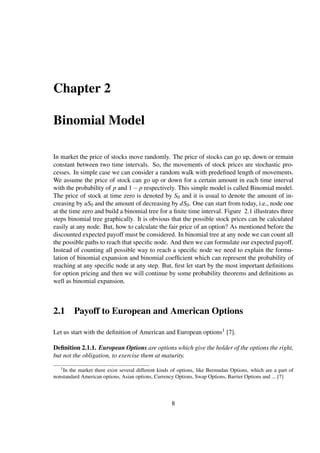 Chapter 2
Binomial Model
In market the price of stocks move randomly. The price of stocks can go up, down or remain
constant between two time intervals. So, the movements of stock prices are stochastic pro-
cesses. In simple case we can consider a random walk with predeﬁned length of movements.
We assume the price of stock can go up or down for a certain amount in each time interval
with the probability of p and 1− p respectively. This simple model is called Binomial model.
The price of stock at time zero is denoted by S0 and it is usual to denote the amount of in-
creasing by uS0 and the amount of decreasing by dS0. One can start from today, i.e., node one
at the time zero and build a binomial tree for a ﬁnite time interval. Figure 2.1 illustrates three
steps binomial tree graphically. It is obvious that the possible stock prices can be calculated
easily at any node. But, how to calculate the fair price of an option? As mentioned before the
discounted expected payoff must be considered. In binomial tree at any node we can count all
the possible paths to reach that speciﬁc node. And then we can formulate our expected payoff.
Instead of counting all possible way to reach a speciﬁc node we need to explain the formu-
lation of binomial expansion and binomial coefﬁcient which can represent the probability of
reaching at any speciﬁc node at any step. But, ﬁrst let start by the most important deﬁnitions
for option pricing and then we will continue by some probability theorems and deﬁnitions as
well as binomial expansion.
2.1 Payoff to European and American Options
Let us start with the deﬁnition of American and European options1 [7].
Deﬁnition 2.1.1. European Options are options which give the holder of the options the right,
but not the obligation, to exercise them at maturity.
1In the market there exist several different kinds of options, like Bermudan Options, which are a part of
nonstandard American options, Asian options, Currency Options, Swap Options, Barrier Options and ... [7]
8
 