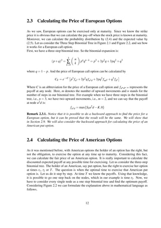 2.3 Calculating the Price of European Options
As we saw, European options can be exercised only at maturity. Since we know the strike
price it is obvious that we can calculate the pay-off when the stock price is known at maturity.
Moreover, we can calculate the probability distribution by (2.4) and the expected value by
(2.5). Let us consider the Three Step Binomial Tree in Figure 2.1 and Figure 2.2, and see how
it works for a European call option.
First, we have a three-step binomial tree. So the binomial expansion is:
(p+q)3
=
3
∑
k=0
n
k
pn
qn−k
= p3
+3p2
q+3pq2
+q3
where q = 1− p. And the price of European call option can be calculated by
CE = e−rT
p3
fu3 +3p2
qfu2d +3pq2
fud2 +q3
fd3
Where C is an abbreviation for the price of a European call option and fumdn−m represents the
payoff at any node. Here, m denotes the number of upward movements and n stands for the
number of steps in our binomial tree. For example when we have three steps in the binomial
tree, i.e., n = 3, we have two upward movements, i.e., m = 2, and we can say that the payoff
at node u2d is:
fu2d = max{S0u2
d −K,0}
Remark 2.3.1. Notice that it is possible to do a backward approach to ﬁnd the price for a
European option, but it can be proved that the result will be the same. We will show that
in Section 2.9. We will also consider the backward approach for calculating the price of an
American put option.
2.4 Calculating the Price of American Options
As it was mentioned before, with American options the holder of an option has the right, but
not the obligation, to exercise the option at any time up to maturity. Considering this fact,
we can calculate the fair price of an American option. It is really important to calculate the
discounted expected payoff at any possible time for exercising. Let us consider the three-step
binomial tree. The holder of an American, say put option, has the right to exercise her option
at times t1, t2 or T. The question is when the optimal time to exercise that American put
option is. Let us do it step by step. At time T we know the payoffs. Using that knowledge,
it is possible to go one step back on the nodes, which in our example is time t2. Now, we
have to consider every single node as a one step binomial tree and ﬁnd the optimum payoff.
Considering Figure 2.2 we can formulate the explanation above in mathematical language as
follows.
12
 