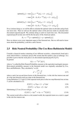 optimal{fu2} = max fu2,e−r∆t
[pfu3 +(1− p)fu2d]
= max (K −ST ,0),e−r∆t
[pfu3 +(1− p)fu2d]
optimal{ fud} = max fud,e−r∆t
[pfu2d +(1− p)fud2]
= max (K −ST ,0),e−r∆t
[pfu2d +(1− p)fud2]
If we continue doing so, we will be able to calculate the optimal values in all nodes and go back
one more time. Then we will use the optimal values of the previous nodes to calculate their
discounted expected payoff. We continue doing so until we reach time zero. The discounted
expected payoff at time zero will be the fair price of the American option.
PA = e−r∆t
[p×optimal{ fu}+q×optimal{fd}]
Now we almost cover every important aspect of the binomial tree. But we still need to know
more about the probability p and the u and d factors.
2.5 Risk-Neutral Probability (The Cox-Ross-Rubinstein Model)
Consider a ﬁnancial market containing of two different securities, a deterministic bond and a
stock which follows a stochastic process.We assume that the market is free of arbitrage. It is
possible to prove that the stock price is its discounted expected payoff [7],[17].
In general:
S(t) = e−rT
Ep∗
[S(T)]
where p∗ is called the Risk-Neutral Probability measure or the equivalent martingale measure.
Risk-neutral probability measure in the binomial model was originally calculated by Cox,
Ross and Rubinstein. They calculated p∗ as [4]:
p∗
=
er∆t −d
u−d
(2.7)
where u and d are up and down factors in the binomial tree, r is the risk-free interest rate and
∆t is the time between each two steps in the binomial tree.
Using Deﬁnition 2.2.3 and (2.5) the expected stock price in the two step-Binomial tree at time
T can be calculated as [7]:
E[S(T)] = p∗
S0u+(1− p∗
)S0d (2.8)
E[S(T)] = p∗
S0(u−d)+S0d (2.9)
Substituting (2.7) in (2.9) we will get:
E[(S(T)] = S0erT
⇒ S0 = e−rT
E[S(T)] (2.10)
The current result tells us that in a risk neutral world, the expected return on a stock is equal
to the risk-free interest rate.
13
 