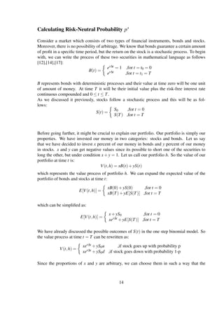 Calculating Risk-Neutral Probability p∗
Consider a market which consists of two types of ﬁnancial instruments, bonds and stocks.
Moreover, there is no possibility of arbitrage. We know that bonds guarantee a certain amount
of proﬁt in a speciﬁc time period, but the return on the stock is a stochastic process. To begin
with, we can write the process of these two securities in mathematical language as follows
[12],[14],[17]:
B(t) =
er∆t = 1 ,for t = t0 = 0
er∆t ,for t = t1 = T
B represents bonds with deterministic processes and their value at time zero will be one unit
of amount of money. At time T it will be their initial value plus the risk-free interest rate
continuous compounded and 0 ≤ t ≤ T.
As we discussed it previously, stocks follow a stochastic process and this will be as fol-
lows:
S(t) =
S0 ,for t = 0
S(T) ,for t = T
Before going further, it might be crucial to explain our portfolio. Our portfolio is simply our
properties. We have invested our money in two categories: stocks and bonds. Let us say
that we have decided to invest x percent of our money in bonds and y percent of our money
in stocks. x and y can get negative values since its possible to short one of the securities to
long the other, but under condition x +y = 1. Let us call our portfolio h. So the value of our
portfolio at time t is:
V(t,h) = xB(t)+yS(t)
which represents the value process of portfolio h. We can expand the expected value of the
portfolio of bonds and stocks at time t:
E[V(t,h)] =
xB(0)+yS(0) ,for t = 0
xB(T)+yE[S(T)] ,for t = T
which can be simpliﬁed as:
E[V(t,h)] =
x+yS0 ,for t = 0
xer∆t +yE[S(T)] ,for t = T
We have already discussed the possible outcomes of S(t) in the one step binomial model. So
the value process at time t = T can be rewritten as:
V(t,h) =
xer∆t +yS0u ,if stock goes up with probability p
xer∆t +yS0d ,if stock goes down with probability 1-p
Since the proportions of x and y are arbitrary, we can choose them in such a way that the
14
 