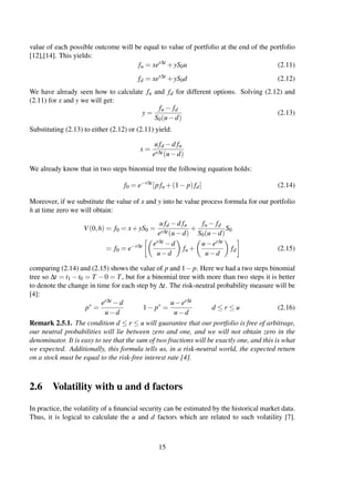 value of each possible outcome will be equal to value of portfolio at the end of the portfolio
[12],[14]. This yields:
fu = xer∆t
+yS0u (2.11)
fd = xer∆t
+yS0d (2.12)
We have already seen how to calculate fu and fd for different options. Solving (2.12) and
(2.11) for x and y we will get:
y =
fu − fd
S0(u−d)
(2.13)
Substituting (2.13) to either (2.12) or (2.11) yield:
x =
ufd −d fu
er∆t(u−d)
We already know that in two steps binomial tree the following equation holds:
f0 = e−r∆t
[pfu +(1− p)fd] (2.14)
Moreover, if we substitute the value of x and y into he value process formula for our portfolio
h at time zero we will obtain:
V(0,h) = f0 = x+yS0 =
ufd −d fu
er∆t(u−d)
+
fu − fd
S0(u−d)
S0
= f0 = e−r∆t er∆t −d
u−d
fu +
u−er∆t
u−d
fd (2.15)
comparing (2.14) and (2.15) shows the value of p and 1− p. Here we had a two steps binomial
tree so ∆t = t1 −t0 = T −0 = T, but for a binomial tree with more than two steps it is better
to denote the change in time for each step by ∆t. The risk-neutral probability measure will be
[4]:
p∗
=
er∆t −d
u−d
1− p∗
=
u−er∆t
u−d
d ≤ r ≤ u (2.16)
Remark 2.5.1. The condition d ≤ r ≤ u will guarantee that our portfolio is free of arbitrage,
our neutral probabilities will lie between zero and one, and we will not obtain zero in the
denominator. It is easy to see that the sum of two fractions will be exactly one, and this is what
we expected. Additionally, this formula tells us, in a risk-neutral world, the expected return
on a stock must be equal to the risk-free interest rate [4].
2.6 Volatility with u and d factors
In practice, the volatility of a ﬁnancial security can be estimated by the historical market data.
Thus, it is logical to calculate the u and d factors which are related to such volatility [7].
15
 
