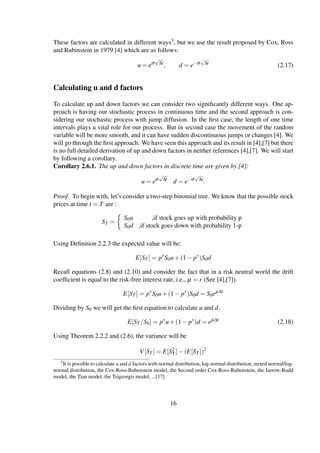 These factors are calculated in different ways3, but we use the result proposed by Cox, Ross
and Rubinstein in 1979 [4] which are as follows:
u = eσ
√
∆t
, d = e−σ
√
∆t
(2.17)
Calculating u and d factors
To calculate up and down factors we can consider two signiﬁcantly different ways. One ap-
proach is having our stochastic process in continuous time and the second approach is con-
sidering our stochastic process with jump diffusion. In the ﬁrst case, the length of one time
intervals plays a vital role for our process. But in second case the movement of the random
variable will be more smooth, and it can have sudden discontinuous jumps or changes [4]. We
will go through the ﬁrst approach. We have seen this approach and its result in [4],[7] but there
is no full detailed derivation of up and down factors in neither references [4],[7]. We will start
by following a corollary.
Corollary 2.6.1. The up and down factors in discrete time are given by [4]:
u = eσ
√
∆t
d = e−σ
√
∆t
.
Proof. To begin with, let’s consider a two-step binomial tree. We know that the possible stock
prices at time t = T are :
ST =
S0u ,if stock goes up with probability p
S0d ,if stock goes down with probability 1-p
Using Deﬁnition 2.2.3 the expected value will be:
E[ST ] = p∗
S0u+(1− p∗
)S0d
Recall equations (2.8) and (2.10) and consider the fact that in a risk neutral world the drift
coefﬁcient is equal to the risk-free interest rate, i.e., µ = r (See [4],[7]).
E[ST ] = p∗
S0u+(1− p∗
)S0d = S0eµ∆t
Dividing by S0 we will get the ﬁrst equation to calculate u and d.
E[ST /S0] = p∗
u+(1− p∗
)d = eµ∆t
(2.18)
Using Theorem 2.2.2 and (2.6), the variance will be
V[ST ] = E[S2
T ]−(E[ST ])2
3It is possible to calculate u and d factors with normal distribution, log-normal distribution, mixed normal/log-
normal distribution, the Cox-Ross-Rubenstein model, the Second order Cox-Ross-Rubenstein, the Jarrow-Rudd
model, the Tian model, the Trigeorgis model, ...[17]
16
 