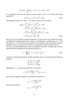 V[ST /S0] =
1
S2
0
V[ST ] = p∗
u2
+(1− p∗
)d2
−e2µ∆t
In a small time interval ∆t, the variance must be equal to σ2∆t, so we will get the second
equation [7]
p∗
u2
+(1− p∗
)d2
−e2µ∆t
= σ2
∆t (2.19)
Substituting the values of p∗ and (1− p∗) from (2.16) to (2.19) we will get:
σ2
∆t =
eµ∆t −d
u−d
u2
+
u−eµ∆t
u−d
d2
−e2µ∆t
=
eµ∆t(u2 −d2)−ud(u−d)
u−d
−e2µ∆t
=
eµ∆t(u−d)(u+d)−ud(u−d)
u−d
−e2µ∆t
= eµ∆t
(u+d)−ud −e2µ∆t
(2.20)
Now, we have two equations and three unknowns. To solve this we can consider Cox, Ross
and Rubinstein approach where they consider a recombining tree and they put ud = 1 [4].
By letting ud = 1 we will have two equations for the expected value and variance and two
unknowns, u and d. Solving (2.20) will give us the result for u and d in formula (2.17).
Let’s try to do a little algebra and see how it is possible to solve this. To begin with, we know
that the Maclaurin expansion for exponential functions is:
ex
=
∞
∑
n=0
xn
n!
= 1+x+
1
2
x2
+
1
3!
x3
+... (2.21)
using (2.21) and ignoring the terms of higher order than ∆t [7], we can introduce the following
equations: 


eσ2∆t = 1+σ2∆t
eµ∆t = 1+ µ∆t
e2µ∆t = 1+2µ∆t
Substituting d = 1/u and solving (2.20) for u we will get:
u2
−
1+σ2∆t +e2µ∆t
eµ∆t
u+1 = 0
Let’s solve this quadratic equation, we introduce the notation b :
−b =
1+σ2∆t +e2µ∆t
eµ∆t
and solve the equation
u1,2 =
−b ±
√
b 2 −4
2
17
 