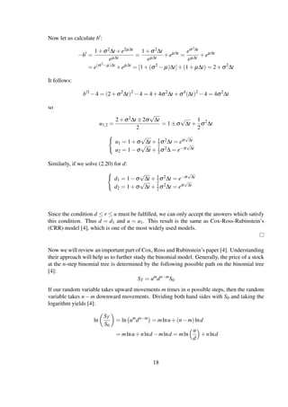 Now let us calculate b :
−b =
1+σ2∆t +e2µ∆t
eµ∆t
=
1+σ2∆t
eµ∆t
+eµ∆t
=
eσ2∆t
eµ∆t
+eµ∆t
= e(σ2−µ)∆t
+eµ∆t
= [1+(σ2
− µ)∆t]+(1+ µ∆t) = 2+σ2
∆t
It follows:
b 2
−4 = (2+σ2
∆t)2
−4 = 4+4σ2
∆t +σ4
(∆t)2
−4 = 4σ2
∆t
so
u1,2 =
2+σ2∆t ±2σ
√
∆t
2
= 1±σ
√
∆t +
1
2
σ2
∆t
u1 = 1+σ
√
∆t + 1
2σ2∆t = eσ
√
∆t
u2 = 1−σ
√
∆t + 1
2σ2∆ = e−σ
√
∆t
Similarly, if we solve (2.20) for d:
d1 = 1−σ
√
∆t + 1
2σ2∆t = e−σ
√
∆t
d2 = 1+σ
√
∆t + 1
2σ2∆t = eσ
√
∆t
Since the condition d ≤ r ≤ u must be fulﬁlled, we can only accept the answers which satisfy
this condition. Thus d = d1 and u = u1. This result is the same as Cox-Ross-Rubinstein’s
(CRR) model [4], which is one of the most widely used models.
Now we will review an important part of Cox, Ross and Rubinstein’s paper [4]. Understanding
their approach will help us to further study the binomial model. Generally, the price of a stock
at the n-step binomial tree is determined by the following possible path on the binomial tree
[4]:
ST = um
dn−m
S0
If our random variable takes upward movements m times in n possible steps, then the random
variable takes n−m downward movements. Dividing both hand sides with S0 and taking the
logarithm yields [4]:
ln
ST
S0
= ln um
dn−m
= mlnu+(n−m)lnd
= mlnu+nlnd −mlnd = mln
u
d
+nlnd
18
 