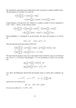 We calculate the expectation and consider the fact that we just have a random variable m here.
The expectation of a constant is its value [4]
E ln
ST
S0
= E mln
u
d
+nlnd
= E mln
u
d
+E [nlnd] = E[m]ln
u
d
+nlnd
Using Theorem 2.2.2 and (2.6), the variance of a random variable X can be calculated as
V[X] = E[X2]−(E[X])2
, so the variance will be:
V ln
ST
S0
= E mln
u
d
+nlnd
2
− E mln
u
d
+nlnd
2
= ln
u
d
2
E[m2
]−(E[m])2
= ln
u
d
2
V[m]
Since probability p∗ corresponds to up movements, the mean and variance of m will be
[4]
E[m] = np∗
,V[m] = np∗
(1− p∗
)
Thus the expected value and variance will be [4]:
E ln
ST
S0
= np∗
ln
u
d
+nln(d) = p∗
ln
u
d
+ln(d) n ≡ ˆµn
V ln
ST
S0
= ln
u
d
2
np∗
(1− p∗
) ≡ ˆσ2
n
We know that the length of each step is the length of time divided by steps in our binomial
tree. So, ∆t = t
n. If we have n big enough(n → ∞), we can choose u, d and p∗ in a way that
[4]:
lim
n→∞
p∗
ln
u
d
+ln(d) n = µt
lim
n→∞
ln
u
d
2
np∗
(1− p∗
) = σ2
t
Cox, Ross and Rubinstein showed that the possible values to satisfy these conditions are
[4]
u = eσ
√
∆t
,d = e−σ
√
∆t
, p∗
=
1
2
+
1
2
µ
σ
√
∆t
and for any n we will have [4]:
ˆµn = µt , ˆσ2
n = σ2
t − µ2
t∆t
It is easy to see that, if n → ∞, ˆσ2n → σ2t.
19
 