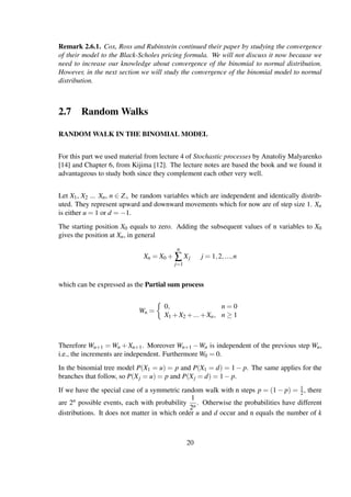 Remark 2.6.1. Cox, Ross and Rubinstein continued their paper by studying the convergence
of their model to the Black-Scholes pricing formula. We will not discuss it now because we
need to increase our knowledge about convergence of the binomial to normal distribution.
However, in the next section we will study the convergence of the binomial model to normal
distribution.
2.7 Random Walks
RANDOM WALK IN THE BINOMIAL MODEL
For this part we used material from lecture 4 of Stochastic processes by Anatoliy Malyarenko
[14] and Chapter 6, from Kijima [12]. The lecture notes are based the book and we found it
advantageous to study both since they complement each other very well.
Let X1, X2 ... Xn, n ∈ Z+ be random variables which are independent and identically distrib-
uted. They represent upward and downward movements which for now are of step size 1. Xn
is either u = 1 or d = −1.
The starting position X0 equals to zero. Adding the subsequent values of n variables to X0
gives the position at Xn, in general
Xn = X0 +
n
∑
j=1
Xj j = 1,2,...,n
which can be expressed as the Partial sum process
Wn =
0, n = 0
X1 +X2 +...+Xn, n ≥ 1
Therefore Wn+1 = Wn + Xn+1. Moreover Wn+1 −Wn is independent of the previous step Wn,
i.e., the increments are independent. Furthermore W0 = 0.
In the binomial tree model P(X1 = u) = p and P(X1 = d) = 1 − p. The same applies for the
branches that follow, so P(Xj = u) = p and P(Xj = d) = 1− p.
If we have the special case of a symmetric random walk with n steps p = (1 − p) = 1
2, there
are 2n possible events, each with probability
1
2n
. Otherwise the probabilities have different
distributions. It does not matter in which order u and d occur and n equals the number of k
20
 