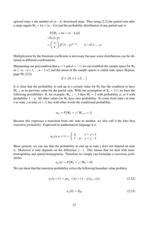 upward steps + the number of (n−k) downward steps. Thus using (2.3) the partial sum after
n steps equals Wn = ku+(n−k)d and the probability distribution of any partial sum is
P{Wn = ku+(n−k)d}
=bk(n, p)
=
n
k
pk
(1− p)n−k
, k = 0,1,...,n
Multiplication by the binomial coefﬁcient is necessary because some distributions can be ob-
tained in different combinations.
Maintaining our precondition that u = 1 and d = −1, we can establish the sample space for Wn
as {−n,−n+1,...,n−1,n} and the union of the sample spaces is called state space (Kijima,
page 96, [12])
Z ≡ {0,±1,±2,...}
It is clear that the probability to end up at a certain value for Wn has the condition to have
Wn−1 as its previous value for the partial sum. With our assumption of Xn = ±1, we have the
following possibilities: If, for example, Wn−1 = 3 then Wn = 2 with probability p, or 4 with
probability 1− p. All other values for Wn have zero probability. To come from state i at time
n to state j at time (n+1) has with other words the conditional probability
uij = P{Wn = j | Wn+1 = i}
Because this expresses a transition from one state to another, we also call it the One-Step
transition probability. Expressed in mathematical language it is
uij(n,n+1) =
p, j = j +1
1− p, j = j −1
More general, we can say that the probability to end up in state j does not depend on time
n. Moreover it only depends on the difference j − i. This means that we deal with time-
homogeneity and spatial homogeneity. Therefore we simply can formulate a transition prob-
ability
uj(n) = P{Wn = j | W0 = 0}
We can show that the transition probability solves the following boundary value problem
uj(n+1) = puj−1(n)+(1− p)uj+1(n) (2.22)
uj(0) = δj0 (2.23)
21
 
