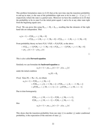 This problem formulation states in (2.22) that at the next time step the transition probability
to end up in state j is the sum of the probabilities right now to be in state (j − 1) or (j + 1)
respectively (where the state is a partial sum). Moreover we have the condition in (2.23) that
the probability to be in state 0 at the initial point equals 1 and to be at any other state right
from the beginning equals zero.
Proof. We can prove this using Wn+1 = Wn + Xn+1, recalling that the elements of the right
hand side are independent. Thus
uj(n+1) = P{Wn+1 = j | W0 = 0}
= P{Xn+1 = 1,Wn = j −1 | W0 = 0}+P{Xn+1 = −1,Wn = j −1 | W0 = 0}
From probability theory we have P(A)∩P(B) = P(A)P(B), so the above
= P{Xn+1 = 1}P{Wn = j −1 | W0 = 0}+P{Xn+1 = −1}P{Wn = j +1 | W0 = 0}
= puj−1(n)+(1− p)uj+1(n)
This is also called forward equation.
Similarly we can formulate the backward equation as
uij(n+1) = pui+1,j(n)+(1− p)ui−1,j(n)
under the initial condition
uij(0) = δij
Proof. Since W1 = W0 +X1, we obtain
uij(n+1) = P{Wn+1 = j | W0 = i}
= P{Wn+1 = j,X1 = 1 | W0 = i}+P{Wn+1 = j,X1 = −1 | W0 = i}
= pP{Wn+1 = j | W1 = i+1}+(1− p)P{Wn+1 = j | W1 = i−1}
Due to time-homogeneity
P{Wn+1 = j | W1 = i+1} = P{Wn = j | W0 = i+1},
P{Wn+1 = j | W1 = i−1} = P{Wn = j | W0 = i−1},
thus
uij(n+1) = pui+1,j(n)+(1− p)ui−1,j(n)
This shows that the transition probability from one state (i) to another (j) under conditional
probability, is the expectation of the outcome of state (j).
22
 