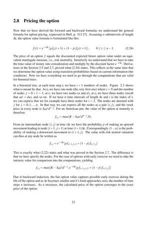 2.8 Pricing the option
Now that we have derived the forward and backward formulas we understand the general
formula for option pricing, expressed in Hull, p. 412 [7]. Assuming n subintervals of length
∆t, the option value formula is formulated like this:
f(t) = e−r∆t
[pfu(t +1)+(1− p)fd(t +1)], 0 ≤ t ≤ n−1. (2.24)
The price of an option f equals the discounted expected future option value under an equi-
valent martingale measure, i.e., risk neutrality. Intuitively we understand that we have to take
the time value of money into consideration and multiply by the discount factor e−r∆t. Deriva-
tions in the Section 2.5 and 2.7, proved what (2.24) states. This reﬂects at the same time that
we determine the option value using transition probabilities based on current information (the
condition). Now we have everything we need to go through the computations that are valid
for binomial trees.
In a binomial tree, at each time step ti we have i + 1 numbers of nodes. Figure 2.3 shows
what is meant by that. At t0 we have one node (the very ﬁrst one) where i = 0 and the number
of nodes j = 0 + 1 = 1, at t1 we have two nodes (u and d), at t2 we have three nodes (recall
that ud = du), and so on. If we have n time intervals of length ∆t and i is the index of t,
we can express that we for example have three nodes for i = 2. The nodes are denoted with
j for j = 0,1,...,n. In that way we can express all the nodes as a pair (i, j), and the stock
price at every node is S0ujdi−j. For an American put, the value of the option at maturity is
therefore
fi,j = max(K −S0uj
dn−j
,0).
From an intermediate node (i, j) at time i∆t we have the probability p of making an upward
movement leading to node (i+1, j+1) at time (i+1)∆t. Correspondingly (1− p) is the prob-
ability of making a downward movement to (i + 1, j). The value with risk neutral valuation
can thus at any node be written as
fi,j = e−r∆t
[pfi+1,j+1 +(1− p)fi+1,j]
This is exactly what (2.22) states and what was proved in the Section 2.7. The difference is
that we here specify the nodes. For the case of options with early exercise we need to take the
intrinsic value for comparison into the computations, yielding
fi,j = max{K −S0uj
di−j
,e−r∆t
[pfi+1,j+1 +(1− p)fi+1,j]}
Due to backward induction, the fair option value captures possible early exercise during the
life of the option and as ∆t becomes smaller and it’s limit approaches zero, the number of time
steps n increases. As n increases, the calculated price of the option converges to the exact
price of the option.
23
 