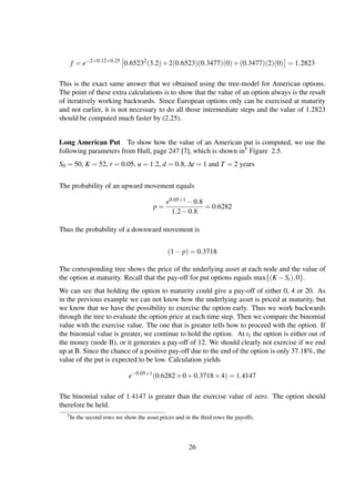 f = e−2×0.12×0.25
0.65232
(3.2)+2(0.6523)(0.3477)(0)+(0.3477)(2)(0) = 1.2823
This is the exact same answer that we obtained using the tree-model for American options.
The point of these extra calculations is to show that the value of an option always is the result
of iteratively working backwards. Since European options only can be exercised at maturity
and not earlier, it is not necessary to do all those intermediate steps and the value of 1.2823
should be computed much faster by (2.25).
Long American Put To show how the value of an American put is computed, we use the
following parameters from Hull, page 247 [7], which is shown in5 Figure 2.5.
S0 = 50, K = 52, r = 0.05, u = 1.2, d = 0.8, ∆t = 1 and T = 2 years
The probability of an upward movement equals
p =
e0.05×1 −0.8
1.2−0.8
= 0.6282
Thus the probability of a downward movement is
(1− p) = 0.3718
The corresponding tree shows the price of the underlying asset at each node and the value of
the option at maturity. Recall that the pay-off for put options equals max{(K −St),0}.
We can see that holding the option to maturity could give a pay-off of either 0, 4 or 20. As
in the previous example we can not know how the underlying asset is priced at maturity, but
we know that we have the possibility to exercise the option early. Thus we work backwards
through the tree to evaluate the option price at each time step. Then we compare the binomial
value with the exercise value. The one that is greater tells how to proceed with the option. If
the binomial value is greater, we continue to hold the option. At t1 the option is either out of
the money (node B), or it generates a pay-off of 12. We should clearly not exercise if we end
up at B. Since the chance of a positive pay-off due to the end of the option is only 37.18%, the
value of the put is expected to be low. Calculation yields
e−0.05×1
(0.6282×0+0.3718×4) = 1.4147
The binomial value of 1.4147 is greater than the exercise value of zero. The option should
therefore be held.
5In the second rows we show the asset prices and in the third rows the payoffs.
26
 