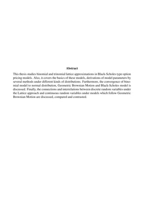 Abstract
This thesis studies binomial and trinomial lattice approximations in Black-Scholes type option
pricing models. Also, it covers the basics of these models, derivations of model parameters by
several methods under different kinds of distributions. Furthermore, the convergence of bino-
mial model to normal distribution, Geometric Brownian Motion and Black-Scholes model is
discussed. Finally, the connections and interrelations between discrete random variables under
the Lattice approach and continuous random variables under models which follow Geometric
Brownian Motion are discussed, compared and contrasted.
 