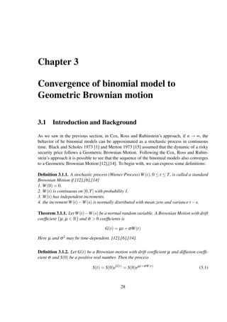 Chapter 3
Convergence of binomial model to
Geometric Brownian motion
3.1 Introduction and Background
As we saw in the previous section, in Cox, Ross and Rubinstein’s approach, if n → ∞, the
behavior of he binomial models can be approximated as a stochastic process in continuous
time. Black and Scholes 1973 [1] and Merton 1973 [15] assumed that the dynamic of a risky
security price follows a Geometric Brownian Motion. Following the Cox, Ross and Rubin-
stein’s approach it is possible to see that the sequence of the binomial models also converges
to a Geometric Brownian Motion [12],[14]. To begin with, we can express some deﬁnitions:
Deﬁnition 3.1.1. A stochastic process (Wiener Process) W(t), 0 ≤ t ≤ T, is called a standard
Brownian Motion if [12],[6],[14]
1. W(0) = 0.
2. W(t) is continuous on [0,T] with probability 1.
3. W(t) has independent increments.
4. the increment W(t)−W(s) is normally distributed with mean zero and variance t −s.
Theorem 3.1.1. Let W(t)−W(s) be a normal random variable. A Brownian Motion with drift
coefﬁcient {µ,µ ∈ R} and σ > 0 coefﬁcients is
G(t) = µt +σW(t)
Here µ and σ2 may be time-dependent. [12],[6],[14].
Deﬁnition 3.1.2. Let G(t) be a Brownian motion with drift coefﬁcient µ and diffusion coefﬁ-
cient σ and S(0) be a positive real number. Then the process
S(t) = S(0)eG(t)
= S(0)eµt+σW(t)
(3.1)
28
 