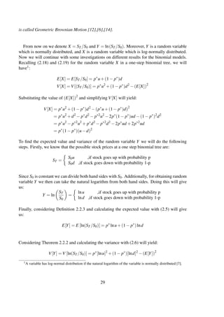 is called Geometric Brownian Motion [12],[6],[14].
From now on we denote X = ST /S0 and Y = ln(ST /S0). Moreover, Y is a random variable
which is normally distributed, and X is a random variable which is log-normally distributed.
Now we will continue with some investigations on different results for the binomial models.
Recalling (2.18) and (2.19) for the random variable X in a one-step binomial tree, we will
have1:
E[X] = E[ST /S0] = p∗
u+(1− p∗
)d
V[X] = V[(ST /S0)] = p∗
u2
+(1− p∗
)d2
−(E[X])2
Substituting the value of (E[X])2
and simplifying V[X] will yield:
V[X] = p∗
u2
+(1− p∗
)d2
−(p∗
u+(1− p∗
)d)2
= p∗
u2
+d2
− p∗
d2
− p∗2
u2
−2p∗
(1− p∗
)ud −(1− p∗
)2
d2
= p∗
u2
− p∗2
u2
+ p∗
d2
− p∗2
d2
−2p∗
ud +2p∗2
ud
= p∗
(1− p∗
)(u−d)2
To ﬁnd the expected value and variance of the random variable Y we will do the following
steps. Firstly, we know that the possible stock prices at a one step binomial tree are:
ST =
S0u ,if stock goes up with probability p
S0d ,if stock goes down with probability 1-p
Since S0 is constant we can divide both hand sides with S0. Additionally, for obtaining random
variable Y we then can take the natural logarithm from both hand sides. Doing this will give
us:
Y = ln
ST
S0
=
lnu ,if stock goes up with probability p
lnd ,if stock goes down with probability 1-p
Finally, considering Deﬁnition 2.2.3 and calculating the expected value with (2.5) will give
us:
E[Y] = E [ln(ST /S0)] = p∗
lnu+(1− p∗
)lnd
Considering Theorem 2.2.2 and calculating the variance with (2.6) will yield:
V[Y] = V [ln(ST /S0)] = p∗
[lnu]2
+(1− p∗
)[lnd]2
−(E[Y])2
1A variable has log-normal distribution if the natural logarithm of the variable is normally distributed [7].
29
 