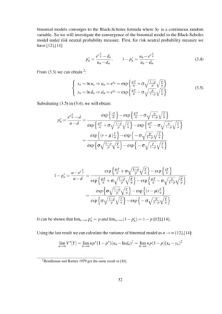 binomial models converges to the Black-Scholes formula where ST is a continuous random
variable. So we will investigate the convergence of the binomial model to the Black-Scholes
model under risk neutral probability measure. First, for risk neutral probability measure we
have [12],[14]
p∗
n =
er T
n −dn
un −dn
, 1− p∗
n =
un −er T
n
un −dn
(3.4)
From (3.3) we can obtain 2:



xn = lnun ⇒ un = exn = exp µT
n +σ 1−p
p
T
n
yn = lndn ⇒ dn = eyn = exp µT
n −σ p
1−p
T
n
(3.5)
Substituting (3.5) in (3.4), we will obtain:
p∗
n =
er T
n −d
u−d
=
exp rT
n −exp µT
n −σ p
1−p
T
n
exp µT
n +σ 1−p
p
T
n −exp µT
n −σ p
1−p
T
n
=
exp (r − µ)T
n −exp −σ p
1−p
T
n
exp σ 1−p
p
T
n −exp −σ p
1−p
T
n
1− p∗
n =
u−er T
n
u−d
=
exp µT
n +σ 1−p
p
T
n −exp rT
n
exp µT
n +σ 1−p
p
T
n −exp µT
n −σ p
1−p
T
n
=
exp σ 1−p
p
T
n −exp (r − µ)T
n
exp σ 1−p
p
T
n −exp −σ p
1−p
T
n
It can be shown that limn→∞ p∗
n = p and limn→∞(1− p∗
n) = 1− p [12],[14].
Using the last result we can calculate the variance of binomial model as n → ∞ [12],[14]:
lim
n→∞
V∗
[Y] = lim
n→∞
np∗
(1− p∗
)(un −lndn)2
= lim
n→∞
np(1− p)(xn −yn)2
2Rendleman and Bartter 1979 got the same result in [16].
32
 