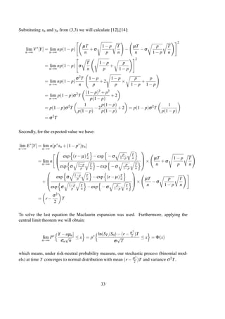 Substituting xn and yn from (3.3) we will calculate [12],[14]:
lim
n→∞
V∗
[Y] = lim
n→∞
np(1− p)
µT
n
+σ
1− p
p
T
n
−
µT
n
−σ
p
1− p
T
n
2
= lim
n→∞
np(1− p) σ
T
n
1− p
p
+
p
1− p
2
= lim
n→∞
np(1− p)
σ2T
n
1− p
p
+2
1− p
p
×
p
1− p
+
p
1− p
= lim
n→∞
p(1− p)σ2
T
(1− p)2 + p2
p(1− p)
+2
= p(1− p)σ2
T
1
p(1− p)
−2
p(1− p)
p(1− p)
+2 = p(1− p)σ2
T
1
p(1− p)
= σ2
T
Secondly, for the expected value we have:
lim
n→∞
E∗
[Y] = lim
n→∞
n[p∗
xn +(1− p∗
)yn]
= lim
n→∞
n



exp (r − µ)T
n −exp −σ p
1−p
T
n
exp σ 1−p
p
T
n −exp −σ p
1−p
T
n


×
µT
n
+σ
1− p
p
T
n
+



exp σ 1−p
p
T
n −exp (r − µ)T
n
exp σ 1−p
p
T
n −exp −σ p
1−p
T
n


×
µT
n
−σ
p
1− p
T
n
= r −
σ2
2
T
To solve the last equation the Maclaurin expansion was used. Furthermore, applying the
central limit theorem we will obtain:
lim
n→∞
P∗ Y −nµn]
σn
√
n
≤ x = p∗ ln(ST /S0)−(r − σ2
2 )T
σ
√
T
≤ x = Φ(x)
which means, under risk-neutral probability measure, our stochastic process (binomial mod-
els) at time T converges to normal distribution with mean (r − σ2
2 )T and variance σ2T.
33
 