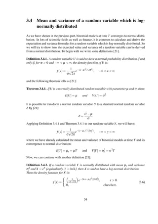 3.4 Mean and variance of a random variable which is log-
normally distributed
As we have shown in the previous part, binomial models at time T converges to normal distri-
bution. In lots of scientiﬁc ﬁelds as well as ﬁnance, it is common to calculate and derive the
expectation and variance formulas for a random variable which is log-normally distributed. So
we will try to show how the expected value and variance of a random variable can be derived
from a normal distribution. To begin with we write some deﬁnitions [21].
Deﬁnition 3.4.1. A random variable U is said to have a normal probability distribution if and
only if, for σ > 0 and −∞ < µ < ∞, the density function of U is:
f(u) =
1
σ
√
2π
e−(u−µ)2/(2σ2)
, −∞ < u < ∞
and the following theorem tells us [21]:
Theorem 3.4.1. If U is a normally distributed random variable with parameter µ and σ, then:
E[U] = µ and V[U] = σ2
It is possible to transform a normal random variable U to a standard normal random variable
Z by [21]:
Z =
U − µ
σ
Applying Deﬁnition 3.4.1 and Theorem 3.4.1 to our random variable Y, we will have:
f(y) =
1
σ
√
2π
e−(y−µy)2/(2σ2
y )
, −∞ < y < ∞
where we have already calculated the mean and variance of binomial models at time T and its
convergence to normal distribution:
E[Y] = µy = µT and V[Y] = σ2
y = σ2
T
Now, we can continue with another deﬁnition [21]:
Deﬁnition 3.4.2. If a random variable Y is normally distributed with mean µy and variance
σ2
y and X = eY [equivalently, Y = lnX], then X is said to have a log-normal distribution.
Then the density function for X is:
f(x) =
1
xσ
√
2π
e−(lnx−µy)2/(2σ2
y )
, x > 0
0, elsewhere.
(3.6)
34
 