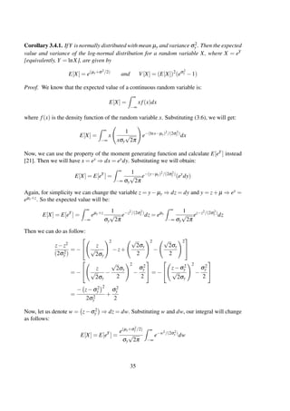Corollary 3.4.1. IfY is normally distributed with mean µy and variance σ2
y . Then the expected
value and variance of the log-normal distribution for a random variable X, where X = eY
[equivalently, Y = lnX], are given by
E[X] = e(µy+σ2/2)
and V[X] = (E[X])2
(eσ2
y −1)
Proof. We know that the expected value of a continuous random variable is:
E[X] =
∞
−∞
x f(x)dx
where f(x) is the density function of the random variable x. Substituting (3.6), we will get:
E[X] =
∞
−∞
x
1
xσy
√
2π
e−(lnx−µy)2/(2σ2
y )
dx
Now, we can use the property of the moment generating function and calculate E[eY ] instead
[21]. Then we will have x = ey ⇒ dx = eydy. Substituting we will obtain:
E[X] = E[eY
] =
∞
−∞
1
σy
√
2π
e−(y−µy)2/(2σ2
y )
(ey
dy)
Again, for simplicity we can change the variable z = y− µy ⇒ dz = dy and y = z+ µ ⇒ ey =
eµy+z. So the expected value will be:
E[X] = E[eY
] =
∞
−∞
eµy+z 1
σy
√
2π
e−z2/(2σ2
y )
dz = eµy
∞
−∞
1
σy
√
2π
ez−z2/(2σ2
y )
dz
Then we can do as follow:
z−z2
(2σ2
y )
= −

 z
√
2σy
2
−z+
√
2σy
2
2
−
√
2σy
2
2


= −

 z
√
2σy
−
√
2σy
2
2
−
σ2
y
2

 = −


z−σ2
y
√
2σy
2
−
σ2
y
2


=
− z−σ2
y
2
2σ2
y
+
σ2
y
2
Now, let us denote w = z−σ2
y ⇒ dz = dw. Substituting w and dw, our integral will change
as follows:
E[X] = E[eY
] =
e(µy+σ2
y /2)
σy
√
2π
∞
−∞
e−w2/(2σ2
y )
dw
35
 