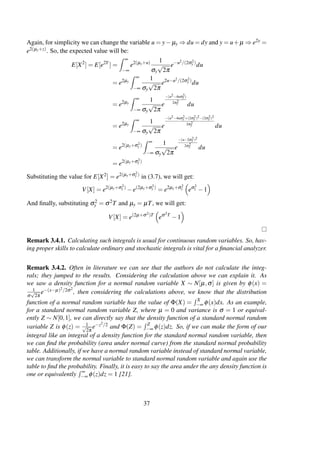 Again, for simplicity we can change the variable u = y− µy ⇒ du = dy and y = u+µ ⇒ e2y =
e2(µy+z). So, the expected value will be:
E[X2
] = E[e2Y
] =
∞
−∞
e2(µy+u) 1
σy
√
2π
e−u2/(2σ2
y )
du
= e2µy
∞
−∞
1
σy
√
2π
e2u−u2/(2σ2
y )
du
= e2µy
∞
−∞
1
σy
√
2π
e
−(u2−4uσ2
y )
2σ2
y du
= e2µy
∞
−∞
1
σy
√
2π
e
−(u2−4uσ2
y +(2σ2
y )2−(2σ2
y )2
2σ2
y du
= e2(µy+σ2
y )
∞
−∞
1
σy
√
2π
e
−(u−2σ2
y )2
2σ2
y du
= e2(µy+σ2
y )
Substituting the value for E[X2] = e2(µy+σ2
y )
in (3.7), we will get:
V[X] = e2(µy+σ2
y )
−e(2µy+σ2
y )
= e2µy+σ2
y eσ2
y −1
And ﬁnally, substituting σ2
y = σ2T and µy = µT, we will get:
V[X] = e(2µ+σ2)T
eσ2T
−1
Remark 3.4.1. Calculating such integrals is usual for continuous random variables. So, hav-
ing proper skills to calculate ordinary and stochastic integrals is vital for a ﬁnancial analyzer.
Remark 3.4.2. Often in literature we can see that the authors do not calculate the integ-
rals; they jumped to the results. Considering the calculation above we can explain it. As
we saw a density function for a normal random variable X ∼ N[µ,σ] is given by φ(x) =
1
σ
√
2π
e−(x−µ)2/2σ2
, then considering the calculations above, we know that the distribution
function of a normal random variable has the value of Φ(X) = X
−∞ φ(x)dx. As an example,
for a standard normal random variable Z, where µ = 0 and variance is σ = 1 or equival-
ently Z ∼ N[0,1], we can directly say that the density function of a standard normal random
variable Z is φ(z) = 1√
2π
e−z2/2 and Φ(Z) = Z
−∞ φ(z)dz. So, if we can make the form of our
integral like an integral of a density function for the standard normal random variable, then
we can ﬁnd the probability (area under normal curve) from the standard normal probability
table. Additionally, if we have a normal random variable instead of standard normal variable,
we can transform the normal variable to standard normal random variable and again use the
table to ﬁnd the probability. Finally, it is easy to say the area under the any density function is
one or equivalently ∞
−∞ φ(z)dz = 1 [21].
37
 