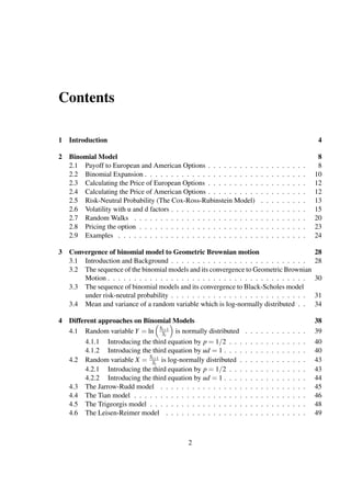 Contents
1 Introduction 4
2 Binomial Model 8
2.1 Payoff to European and American Options . . . . . . . . . . . . . . . . . . . 8
2.2 Binomial Expansion . . . . . . . . . . . . . . . . . . . . . . . . . . . . . . . 10
2.3 Calculating the Price of European Options . . . . . . . . . . . . . . . . . . . 12
2.4 Calculating the Price of American Options . . . . . . . . . . . . . . . . . . . 12
2.5 Risk-Neutral Probability (The Cox-Ross-Rubinstein Model) . . . . . . . . . 13
2.6 Volatility with u and d factors . . . . . . . . . . . . . . . . . . . . . . . . . . 15
2.7 Random Walks . . . . . . . . . . . . . . . . . . . . . . . . . . . . . . . . . 20
2.8 Pricing the option . . . . . . . . . . . . . . . . . . . . . . . . . . . . . . . . 23
2.9 Examples . . . . . . . . . . . . . . . . . . . . . . . . . . . . . . . . . . . . 24
3 Convergence of binomial model to Geometric Brownian motion 28
3.1 Introduction and Background . . . . . . . . . . . . . . . . . . . . . . . . . . 28
3.2 The sequence of the binomial models and its convergence to Geometric Brownian
Motion . . . . . . . . . . . . . . . . . . . . . . . . . . . . . . . . . . . . . . 30
3.3 The sequence of binomial models and its convergence to Black-Scholes model
under risk-neutral probability . . . . . . . . . . . . . . . . . . . . . . . . . . 31
3.4 Mean and variance of a random variable which is log-normally distributed . . 34
4 Different approaches on Binomial Models 38
4.1 Random variable Y = ln Si+1
Si
is normally distributed . . . . . . . . . . . . 39
4.1.1 Introducing the third equation by p = 1/2 . . . . . . . . . . . . . . . 40
4.1.2 Introducing the third equation by ud = 1 . . . . . . . . . . . . . . . . 40
4.2 Random variable X = Si+1
Si
is log-normally distributed . . . . . . . . . . . . . 43
4.2.1 Introducing the third equation by p = 1/2 . . . . . . . . . . . . . . . 43
4.2.2 Introducing the third equation by ud = 1 . . . . . . . . . . . . . . . . 44
4.3 The Jarrow-Rudd model . . . . . . . . . . . . . . . . . . . . . . . . . . . . 45
4.4 The Tian model . . . . . . . . . . . . . . . . . . . . . . . . . . . . . . . . . 46
4.5 The Trigeorgis model . . . . . . . . . . . . . . . . . . . . . . . . . . . . . . 48
4.6 The Leisen-Reimer model . . . . . . . . . . . . . . . . . . . . . . . . . . . 49
2
 