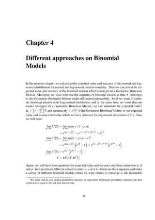Chapter 4
Different approaches on Binomial
Models
In the previous chapter we calculated the expected value and variance of the normal and log-
normal distribution for normal and log-normal random variables. Then we calculated the ex-
pected value and variance of the binomial models which converges to a Geometric Brownian
Motion. Moreover, we have seen that the sequence of binomial models at time T converges
to the Geometric Brownian Motion under risk-neutral probability. So if we want to estim-
ate binomial models with Log-normal distribution and at the same time we want that our
model converges to a Geometric Brownian Motion, we can substitute the expected value1
µy = r − σ2
2 T and variance σ2
y = σ2T of the Geometric Brownian Motion to our expected
value and variance formulas which we have obtained for log-normal distribution [17]. Thus
we will have:
lim
n→∞
E∗
[X] = lim
n→∞
n[pu+(1− p)d]
= e(µy+1
2 σ2
y )
= e(r−1
2 σ2+1
2 σ2)T
= erT
lim
n→∞
V∗
[X] = lim
n→∞
np(1− p)(u−d)2
= e(2µy+σ2
y )
eσ2
y −1 = e(2r−σ2+σ2)T
eσ2T
−1
lim
n→∞
V∗
[X] = e2rT
eσ2T
−1
X ∼ LN rT,σ2
T
Again, we will have two equations for expected value and variance and three unknowns u, d
and p. We can choose different value for either p, u or d to obtain our third equation and make
a survey of different binomial models where we want results to converge to the Geometric
1We know that in risk neutral probability measure, or equivalent Martingale probability measure, the drift
coefﬁcient is equal to the risk-free interest rate.
38
 
