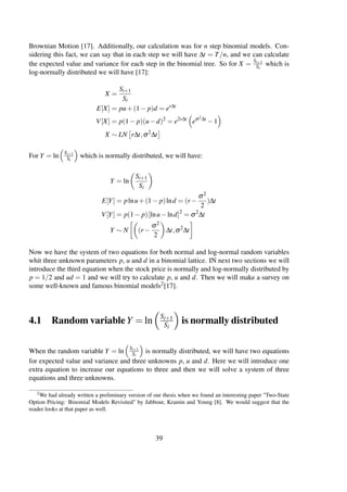 Brownian Motion [17]. Additionally, our calculation was for n step binomial models. Con-
sidering this fact, we can say that in each step we will have ∆t = T/n, and we can calculate
the expected value and variance for each step in the binomial tree. So for X = Si+1
Si
which is
log-normally distributed we will have [17]:
X =
Si+1
Si
E[X] = pu+(1− p)d = er∆t
V[X] = p(1− p)(u−d)2
= e2r∆t
eσ2∆t
−1
X ∼ LN r∆t,σ2
∆t
For Y = ln Si+1
Si
which is normally distributed, we will have:
Y = ln
Si+1
Si
E[Y] = plnu+(1− p)lnd = (r −
σ2
2
)∆t
V[Y] = p(1− p)[lnu−lnd]2
= σ2
∆t
Y ∼ N (r −
σ2
2
∆t,σ2
∆t
Now we have the system of two equations for both normal and log-normal random variables
whit three unknown parameters p, u and d in a binomial lattice. IN next two sections we will
introduce the third equation when the stock price is normally and log-normally distributed by
p = 1/2 and ud = 1 and we will try to calculate p, u and d. Then we will make a survey on
some well-known and famous binomial models2[17].
4.1 Random variableY = ln
Si+1
Si
is normally distributed
When the random variable Y = ln Si+1
Si
is normally distributed, we will have two equations
for expected value and variance and three unknowns p, u and d. Here we will introduce one
extra equation to increase our equations to three and then we will solve a system of three
equations and three unknowns.
2We had already written a preliminary version of our thesis when we found an interesting paper "Two-State
Option Pricing: Binomial Models Revisited" by Jabbour, Kramin and Young [8]. We would suggest that the
reader looks at that paper as well.
39
 
