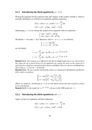 4.1.1 Introducing the third equation by p = 1/2
Writing the equations for the expected value and variance of the random variable Y, which is
normally distributed, we will have two equations and three unknowns:
E[Y] = plnu+(1− p)lnd = (r −
σ2
2
)∆t
V[Y] = p(1− p)[lnu−lnd]2
= σ2
∆t
Substituting p = 1/2 we will get the system of two equations with two unknowns.
(lnu−lnd)2 = 4σ2∆t
lnu+lnd = (2r −σ2)∆t
We denote x = lnu and y = lnd. Moreover, since u > d ⇒ x > y, we will have:
x−y = 2σ
√
∆t
x+y = (2r −σ2)∆t
we will obtain:
x = (r −
σ2
2
)∆t +σ
√
∆t ⇒ u = e(r−σ2
2 )∆t+σ
√
∆t
y = (r −
σ2
2
)∆t −σ
√
∆t ⇒ d = e(r−σ2
2 )∆t−σ
√
∆t
Remark 4.1.1. The value for p is different in the Jarrow-Rudd model, but as we will see later,
the values for the u and d factors in our approach are exactly the same as the values for u
and d factors which have been derived by Jarrow and Rudd. However, Jarrow and Rudd have
shown that p = 1/2 as ∆t → 0 [10],[9].
Remark 4.1.2. We can consider the formula which was obtained by Rendleman and Bartter
[16], which is as follows



u = exp µT
n +σ 1−p
p
T
n
d = exp µT
n −σ p
1−p
T
n
Where p is unknown. Susbtituting p = 1/2 we will obtain exactly the same result for u and d
in our calculations.
Remark 4.1.3. In this model ud = e(2r−σ2)∆t, whereas in the CRR model ud = 1.
4.1.2 Introducing the third equation by ud = 1
Again, we have two equations and three unknowns.
E[Y] = plnu+(1− p)lnd = (r −
σ2
2
)∆t
V[Y] = p(1− p)[lnu−lnd]2
= σ2
∆t
40
 